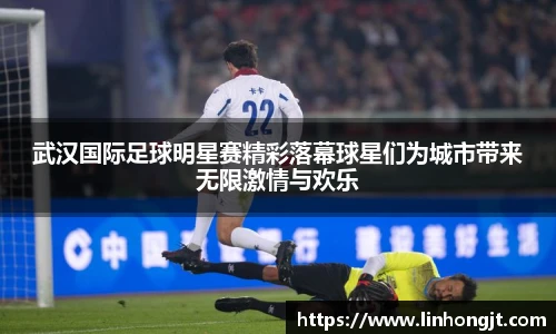 武汉国际足球明星赛精彩落幕球星们为城市带来无限激情与欢乐